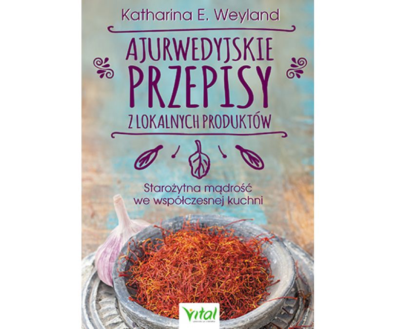 AJURWEDYJSKIE PRZEPISY Z LOKALNYCH PRODUKTÓW STAROŻYTNA MĄDROŚĆ WE WSPÓŁCZESNEJ KUCHNI